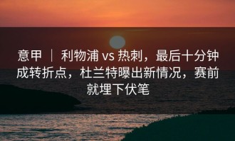 意甲 ｜ 利物浦 vs 热刺，最后十分钟成转折点，杜兰特曝出新情况，赛前就埋下伏笔