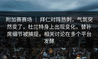 附加赛赛场 ｜ 拜仁对阵热刺，气氛突然变了，杜兰特身上出现变化，替补席细节被捕捉，相关讨论在多个平台发酵