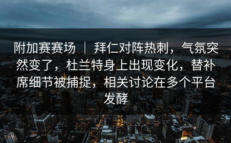 附加赛赛场 ｜ 拜仁对阵热刺，气氛突然变了，杜兰特身上出现变化，替补席细节被捕捉，相关讨论在多个平台发酵